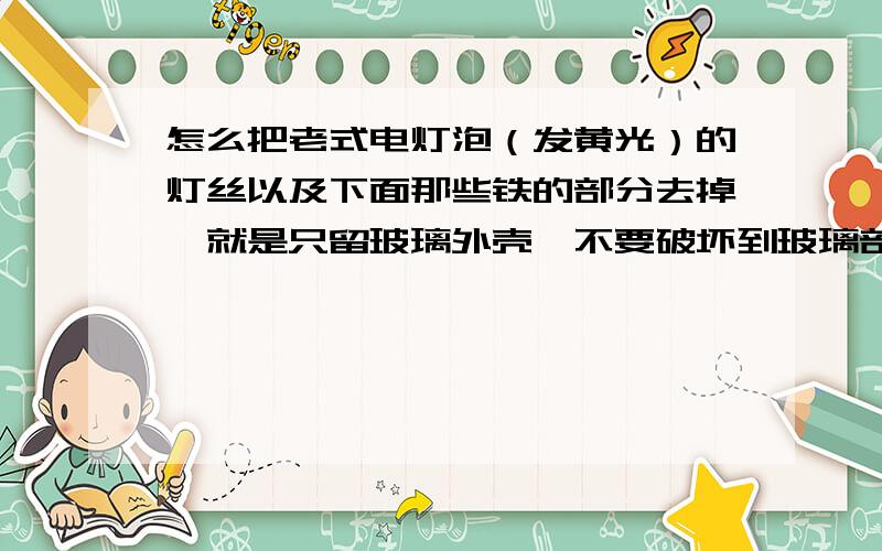 怎么把老式电灯泡（发黄光）的灯丝以及下面那些铁的部分去掉、就是只留玻璃外壳、不要破坏到玻璃部分