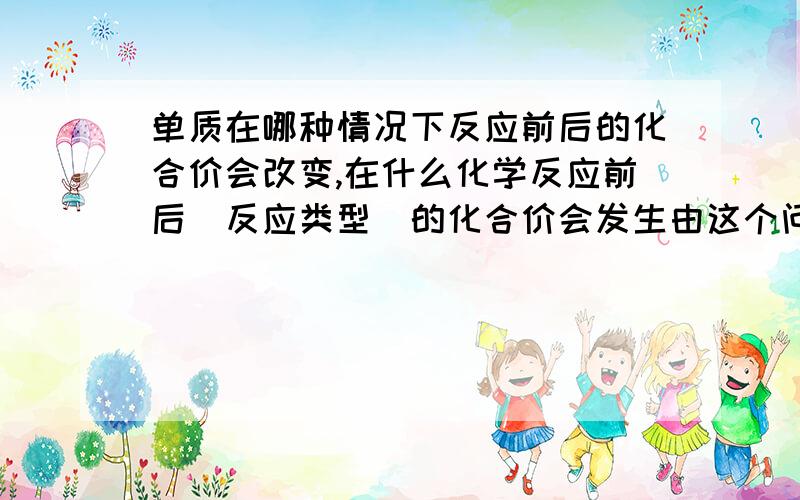 单质在哪种情况下反应前后的化合价会改变,在什么化学反应前后（反应类型）的化合价会发生由这个问题可以延伸到什么?如果该回答令我满意并且延伸很全面将会追加分数