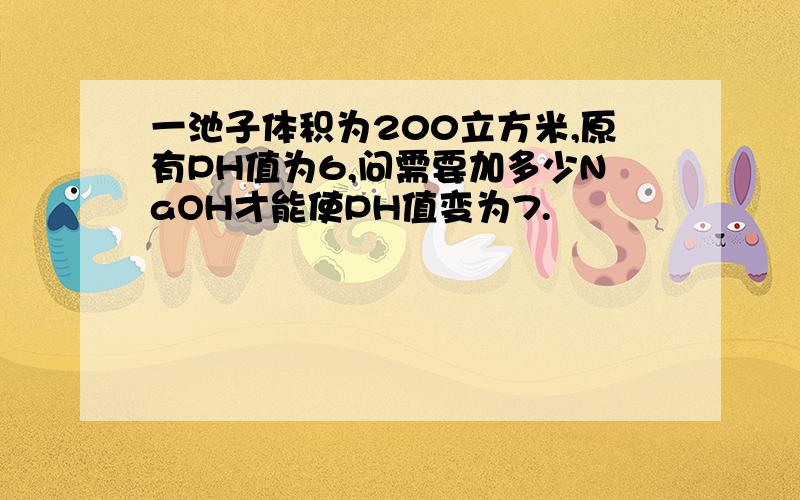 一池子体积为200立方米,原有PH值为6,问需要加多少NaOH才能使PH值变为7.