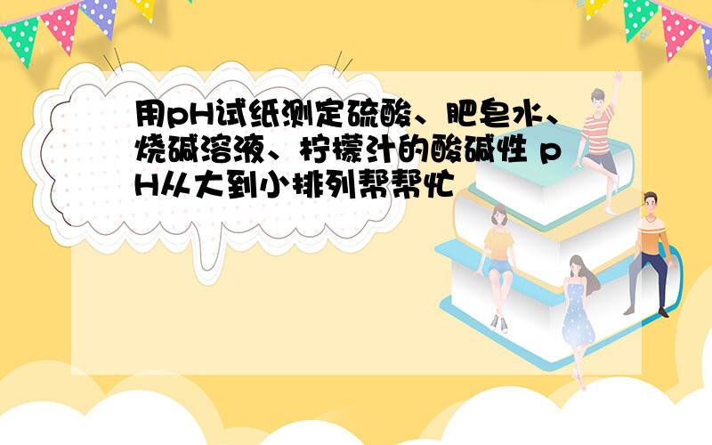 用pH试纸测定硫酸、肥皂水、烧碱溶液、柠檬汁的酸碱性 pH从大到小排列帮帮忙