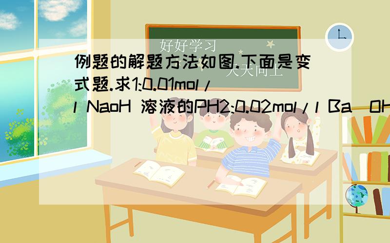 例题的解题方法如图.下面是变式题.求1:0.01mol/l NaoH 溶液的PH2:0.02mol/l Ba(OH)2 溶液的PH3；将1,2混合求PH