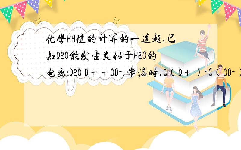 化学PH值的计算的一道题,已知D2O能发生类似于H2O的电离：D2O D++OD-.常温时,C(D+)·C(OD-)=2×10-15,则下列叙述正确的是（ ）A、当pD=7时,溶液呈中性 B、pD+pOD=14C、0.1mol/L的DCl溶液中pD=1 D、0.1mol/L的NaOD