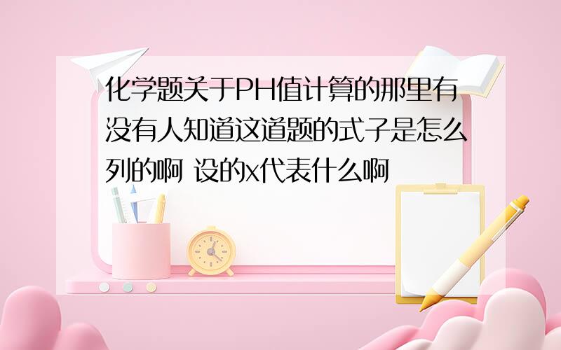 化学题关于PH值计算的那里有没有人知道这道题的式子是怎么列的啊 设的x代表什么啊