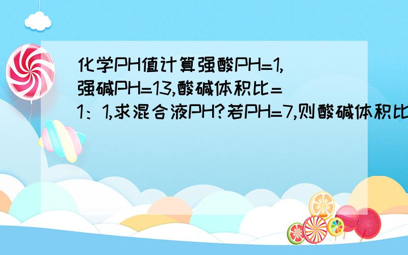 化学PH值计算强酸PH=1,强碱PH=13,酸碱体积比=1：1,求混合液PH?若PH=7,则酸碱体积比=?强酸PH=1,强碱PH=12,酸碱体积比=1：1,求混合液PH?若PH=7,则酸碱体积比=?强酸PH=2,强碱PH=13,酸碱体积比=1：1,求混合液