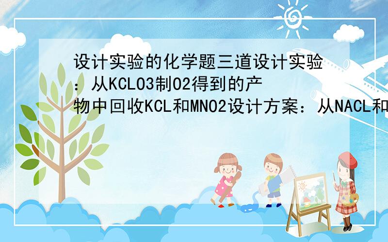 设计实验的化学题三道设计实验：从KCLO3制O2得到的产物中回收KCL和MNO2设计方案：从NACL和CACL2的混合固体中分离出NACL和CACL2设计实验证明：某一瓶无色溶液是稀硫酸