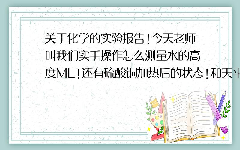 关于化学的实验报告!今天老师叫我们实手操作怎么测量水的高度ML!还有硫酸铜加热后的状态!和天平测量粗粮的重量!不过后面说要写实验报告!