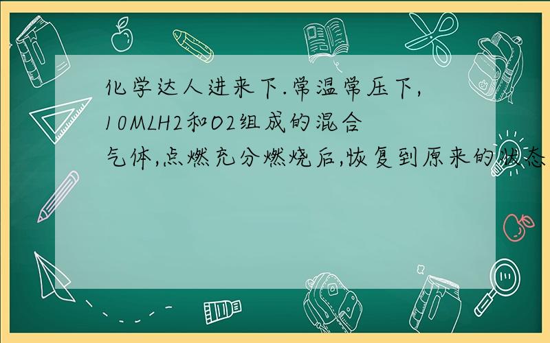 化学达人进来下.常温常压下,10MLH2和O2组成的混合气体,点燃充分燃烧后,恢复到原来的状态,气体体积减少了6ML,求混合气体中H2和O2体积比