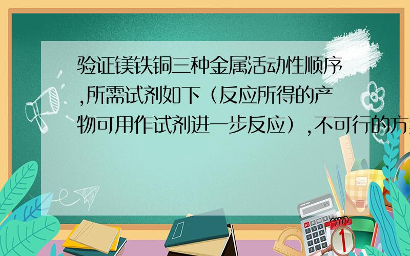 验证镁铁铜三种金属活动性顺序,所需试剂如下（反应所得的产物可用作试剂进一步反应）,不可行的方案是A:镁、硫酸铜溶液、硫酸亚铁溶液B：铁、硫酸铜溶液、硫酸镁溶液C：镁、铜、硫酸