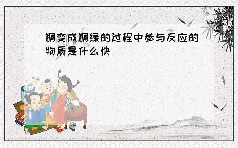 铜变成铜绿的过程中参与反应的物质是什么快．．．．．．