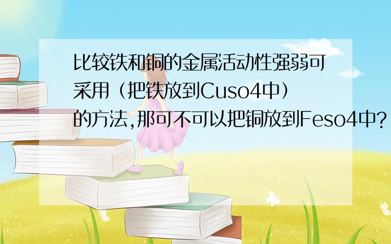 比较铁和铜的金属活动性强弱可采用（把铁放到Cuso4中）的方法,那可不可以把铜放到Feso4中?