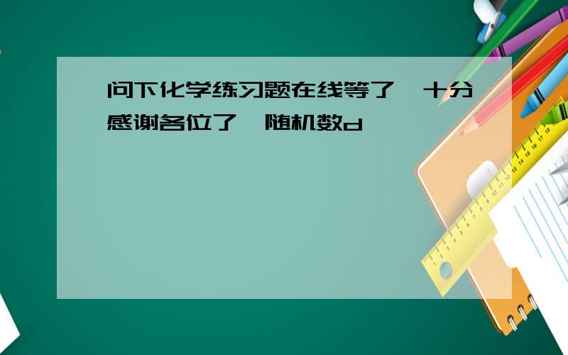 问下化学练习题在线等了,十分感谢各位了{随机数d