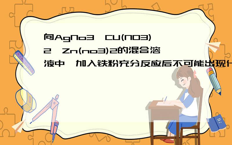 向AgNo3,CU(NO3)2,Zn(no3)2的混合溶液中,加入铁粉充分反应后不可能出现什么情况?