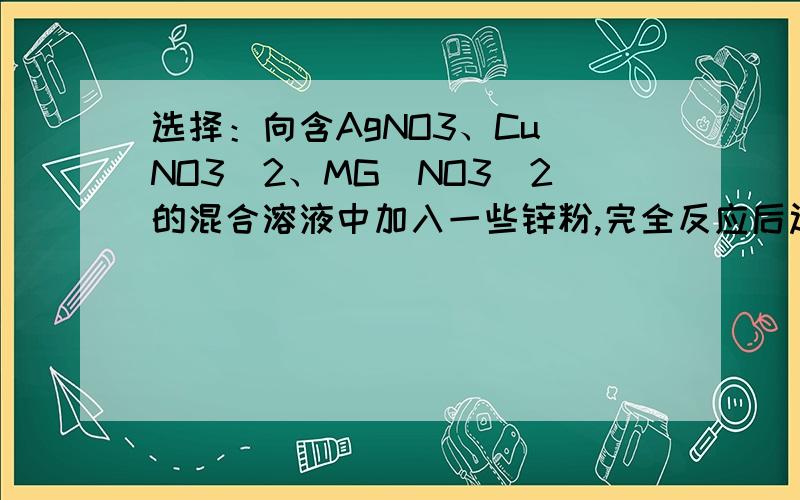 选择：向含AgNO3、Cu(NO3)2、MG(NO3)2的混合溶液中加入一些锌粉,完全反应后过滤.不可能存在的情况是 ( )A：滤纸上有Ag,滤液中有Ag+,Cu2+,Zn2+,Mg2+B：滤纸上有Ag,Cu,滤液中有Cu2+,Zn2+,Mg2+C：滤纸上有Ag,Cu