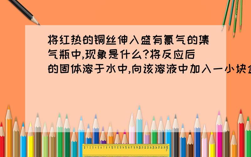 将红热的铜丝伸入盛有氯气的集气瓶中,现象是什么?将反应后的固体溶于水中,向该溶液中加入一小块金属,写出有关反应的方程式 ,.多余的氯气用氢氧化钠溶液吸收,写出反应方程式