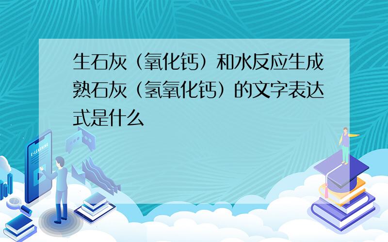 生石灰（氧化钙）和水反应生成熟石灰（氢氧化钙）的文字表达式是什么