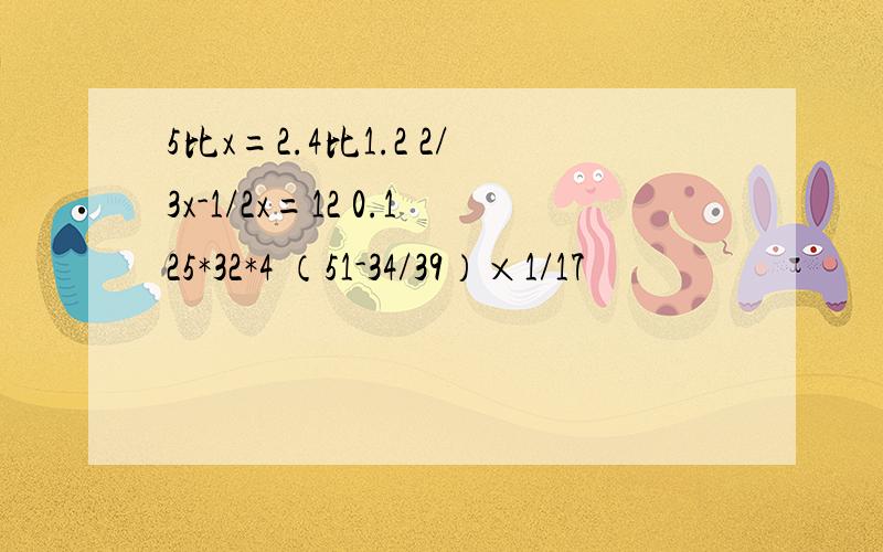 5比x=2.4比1.2 2/3x-1/2x=12 0.125*32*4 （51-34/39）×1/17