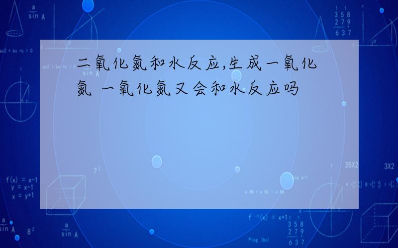 二氧化氮和水反应,生成一氧化氮 一氧化氮又会和水反应吗