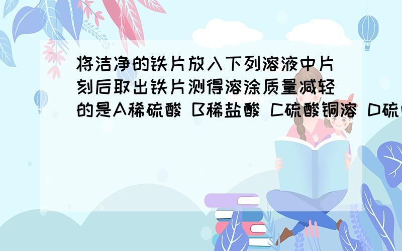 将洁净的铁片放入下列溶液中片刻后取出铁片测得溶涂质量减轻的是A稀硫酸 B稀盐酸 C硫酸铜溶 D硫酸亚铁溶液