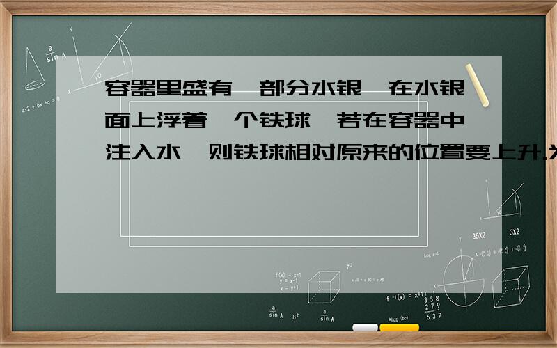 容器里盛有一部分水银,在水银面上浮着一个铁球,若在容器中注入水,则铁球相对原来的位置要上升.为什么为什么铁球也受水的浮力