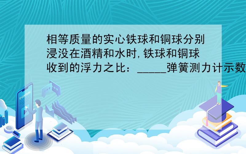 相等质量的实心铁球和铜球分别浸没在酒精和水时,铁球和铜球收到的浮力之比：_____弹簧测力计示数之比:__