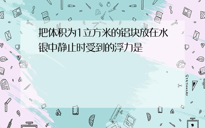 把体积为1立方米的铝块放在水银中静止时受到的浮力是