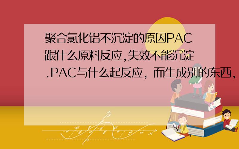 聚合氯化铝不沉淀的原因PAC跟什么原料反应,失效不能沉淀.PAC与什么起反应，而生成别的东西，起不到沉淀效果。在仓库堆放要注意和哪些原料分开存放。