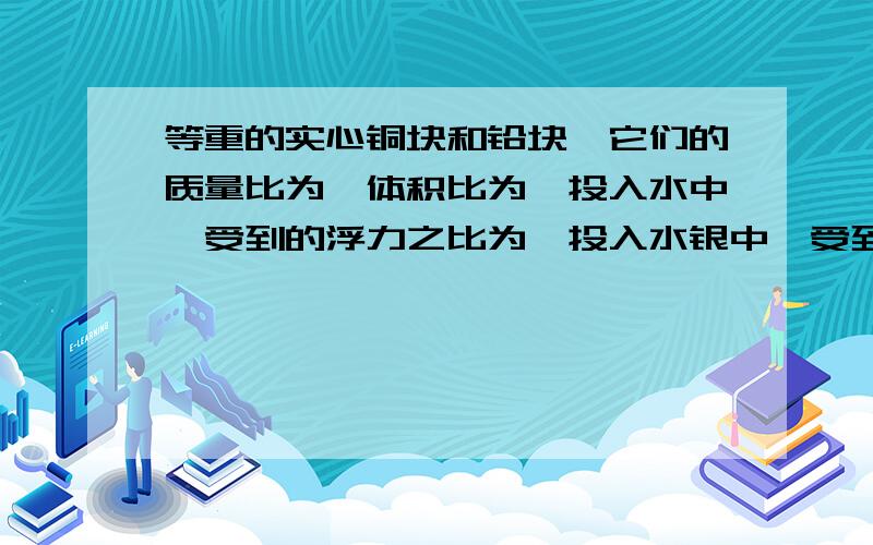 等重的实心铜块和铅块,它们的质量比为,体积比为,投入水中,受到的浮力之比为,投入水银中,受到的浮力为注意：是铜块和铅块不要复制粘贴.我找过了,看不懂.