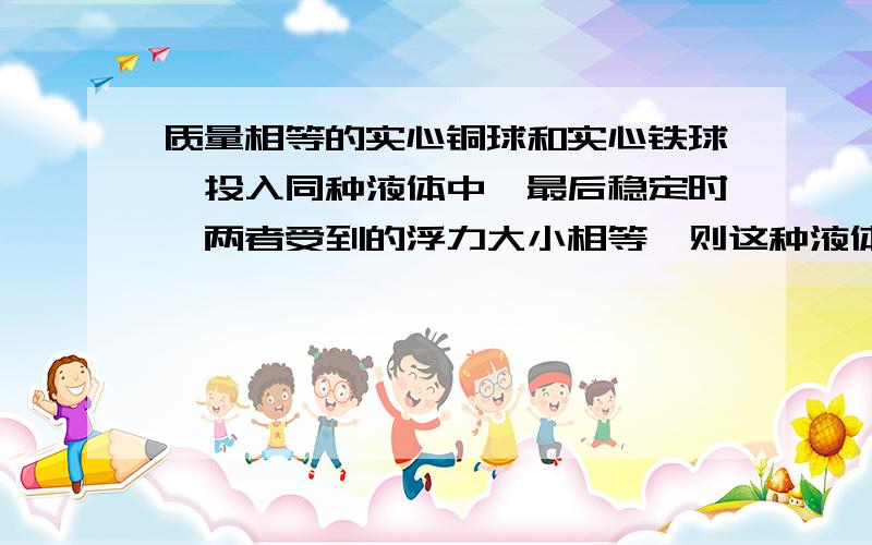 质量相等的实心铜球和实心铁球,投入同种液体中,最后稳定时,两者受到的浮力大小相等,则这种液体可能是快点解答.谢谢啊.O(∩_∩)O