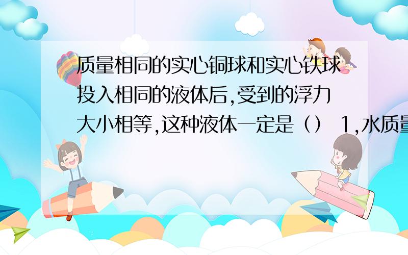 质量相同的实心铜球和实心铁球投入相同的液体后,受到的浮力大小相等,这种液体一定是（） 1,水质量相同的实心铜球和实心铁球投入相同的液体后,受到的浮力大小相等,这种液体一定是（）