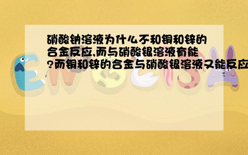 硝酸钠溶液为什么不和铜和锌的合金反应,而与硝酸银溶液有能?而铜和锌的合金与硝酸银溶液又能反应?