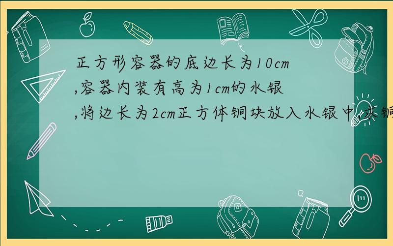 正方形容器的底边长为10cm,容器内装有高为1cm的水银,将边长为2cm正方体铜块放入水银中,求铜块受到的浮求铜块受到的浮力