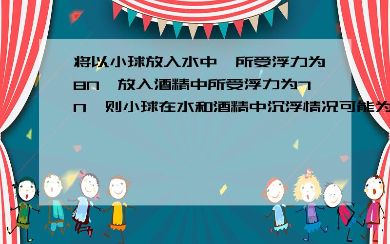 将以小球放入水中,所受浮力为8N,放入酒精中所受浮力为7N,则小球在水和酒精中沉浮情况可能为?