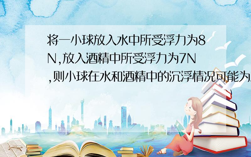 将一小球放入水中所受浮力为8N,放入酒精中所受浮力为7N,则小球在水和酒精中的沉浮情况可能为A在水中下沉,在酒精中漂浮B在水中漂浮,在酒精中下沉理由是水密度大于酒精密度，故不可能在