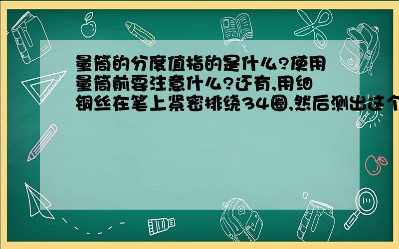 量筒的分度值指的是什么?使用量筒前要注意什么?还有,用细铜丝在笔上紧密排绕34圈,然后测出这个线圈的总长度,算出铜丝的直径（铅笔缠绕的铜丝长五厘米,铜丝直径精确到0.01cm）