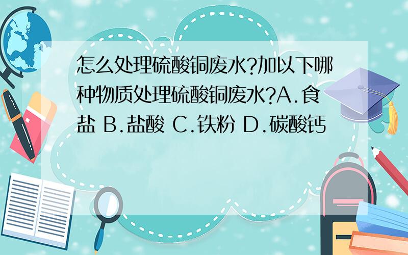 怎么处理硫酸铜废水?加以下哪种物质处理硫酸铜废水?A.食盐 B.盐酸 C.铁粉 D.碳酸钙