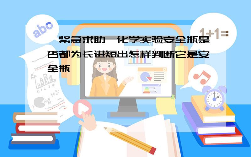 【紧急求助】化学实验安全瓶是否都为长进短出怎样判断它是安全瓶