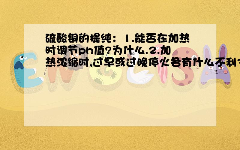 硫酸铜的提纯：1.能否在加热时调节ph值?为什么.2.加热浓缩时,过早或过晚停火各有什么不利3.如果硫酸铜提纯的产率过高,可能的原因是什么?4.减压过滤操作应注意什么?5.硫酸铜提纯过程中哪