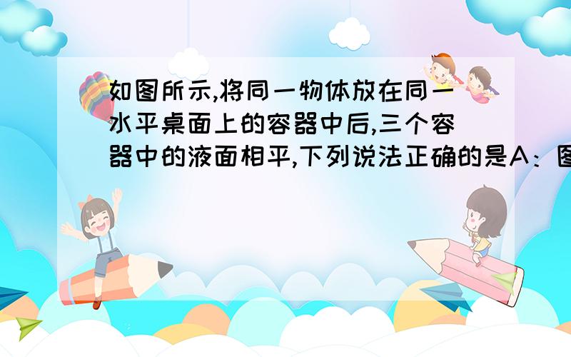 如图所示,将同一物体放在同一水平桌面上的容器中后,三个容器中的液面相平,下列说法正确的是A：图甲中的物体炫富,受到浮力等于重力B：图乙中物体受到的浮力比图丙中物体受到的浮力大C