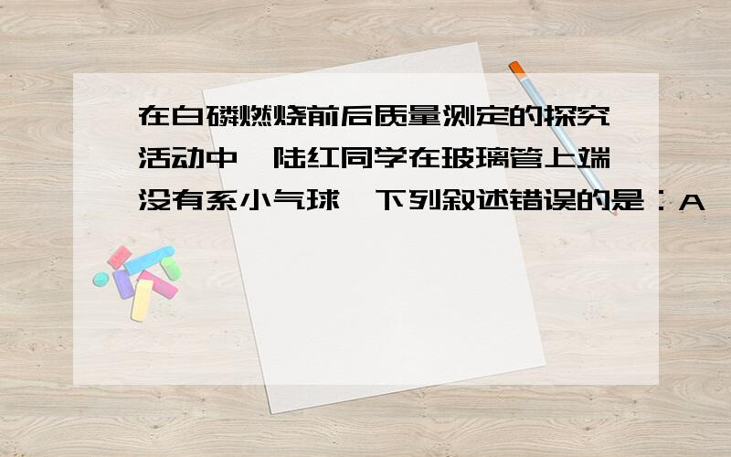 在白磷燃烧前后质量测定的探究活动中,陆红同学在玻璃管上端没有系小气球,下列叙述错误的是：A、部分五氧化二磷扩散到空气中B、天平不平衡C、此反应符合质量守恒定律D、锥形瓶的瓶塞