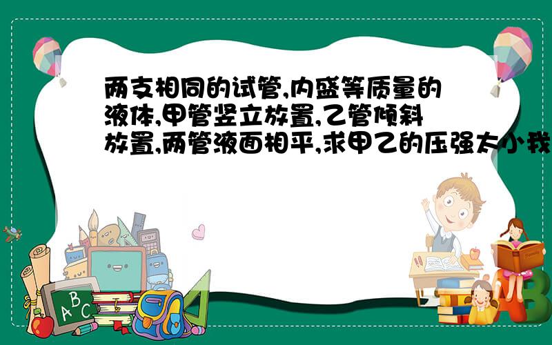 两支相同的试管,内盛等质量的液体,甲管竖立放置,乙管倾斜放置,两管液面相平,求甲乙的压强太小我想知道为什么V甲＞V乙我想知道为什么V甲＜V乙