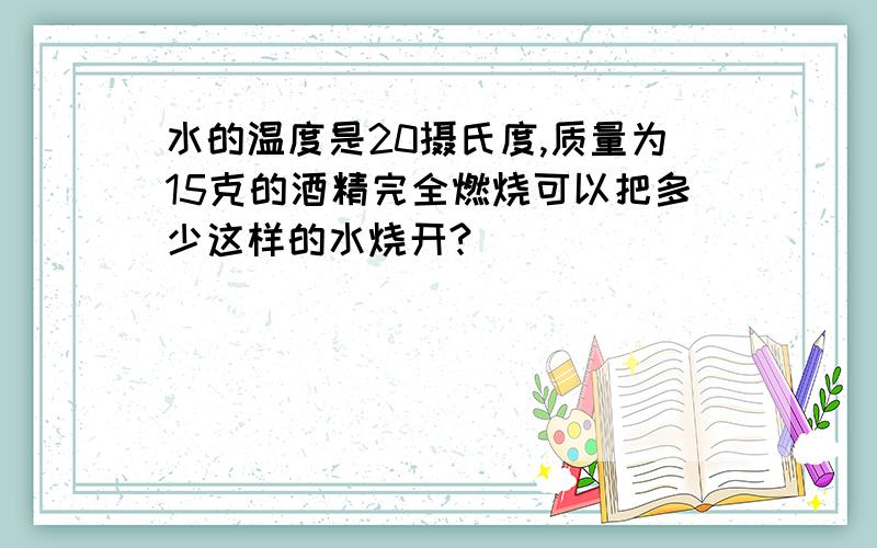 水的温度是20摄氏度,质量为15克的酒精完全燃烧可以把多少这样的水烧开?