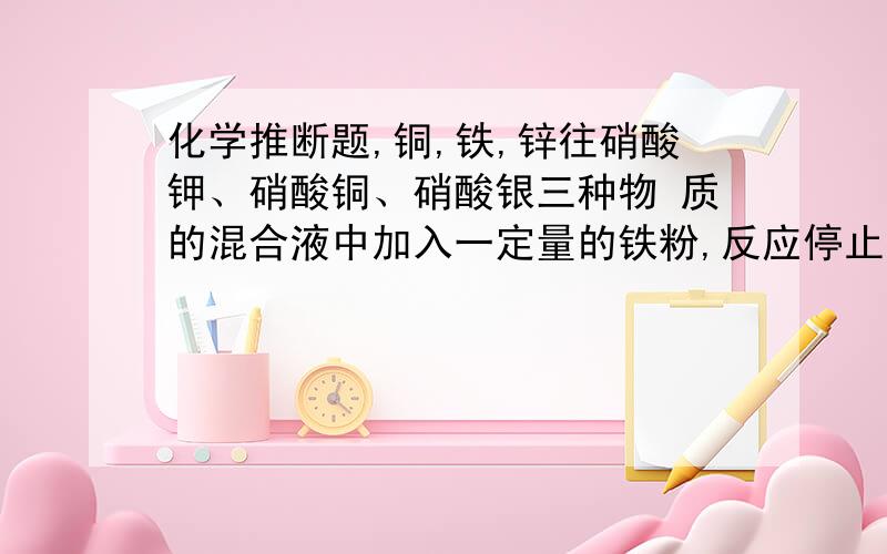 化学推断题,铜,铁,锌往硝酸钾、硝酸铜、硝酸银三种物 质的混合液中加入一定量的铁粉,反应停止后过滤,取出一定量滤液,滴加少许盐酸,没有沉淀产生,由此推断：反应后一定存在的固体物质