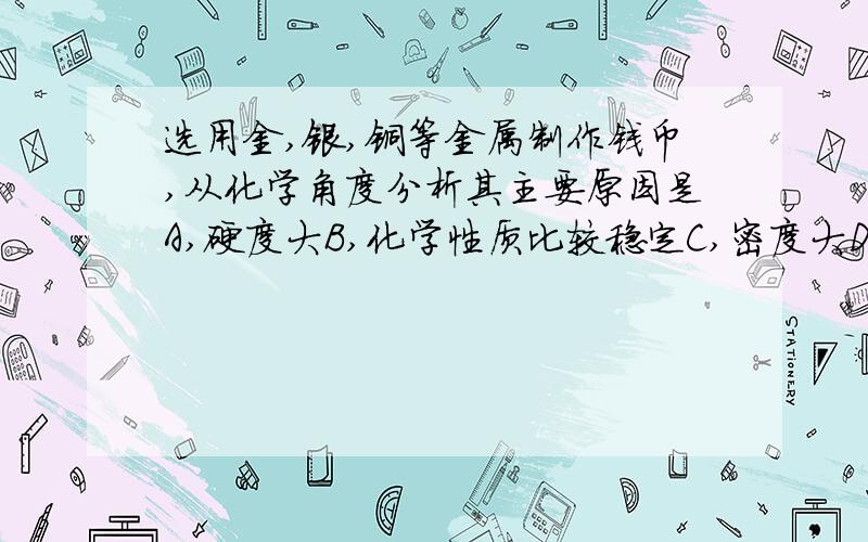 选用金,银,铜等金属制作钱币,从化学角度分析其主要原因是A,硬度大B,化学性质比较稳定C,密度大D,有比较漂亮的色泽