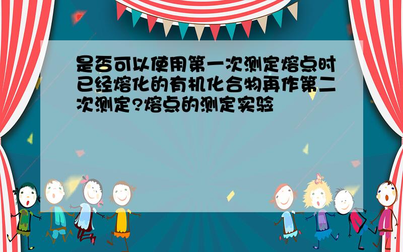 是否可以使用第一次测定熔点时已经熔化的有机化合物再作第二次测定?熔点的测定实验