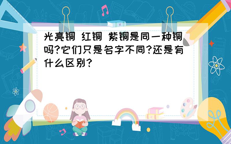 光亮铜 红铜 紫铜是同一种铜吗?它们只是名字不同?还是有什么区别?