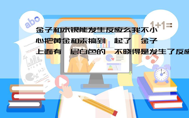 金子和水银能发生反应么我不小心把黄金和汞搞到一起了,金子上面有一层白色的,不晓得是发生了反应还是汞粘在上面了.感觉好像是假的金子褪色了的,成银色的了.这是为什么啊?首先,金子绝