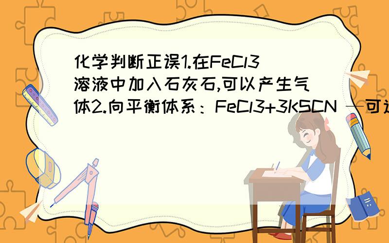 化学判断正误1.在FeCl3溶液中加入石灰石,可以产生气体2.向平衡体系：FeCl3+3KSCN —可逆反应— Fe（SCN）3+3KCl中加入KCl固体,溶液红色变浅还有原因分析~老兄，第二句话是错的