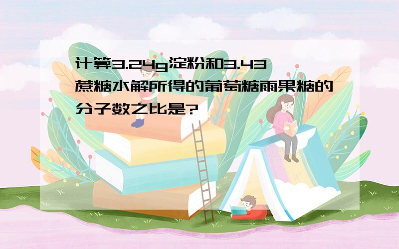 计算3.24g淀粉和3.43蔗糖水解所得的葡萄糖雨果糖的分子数之比是?