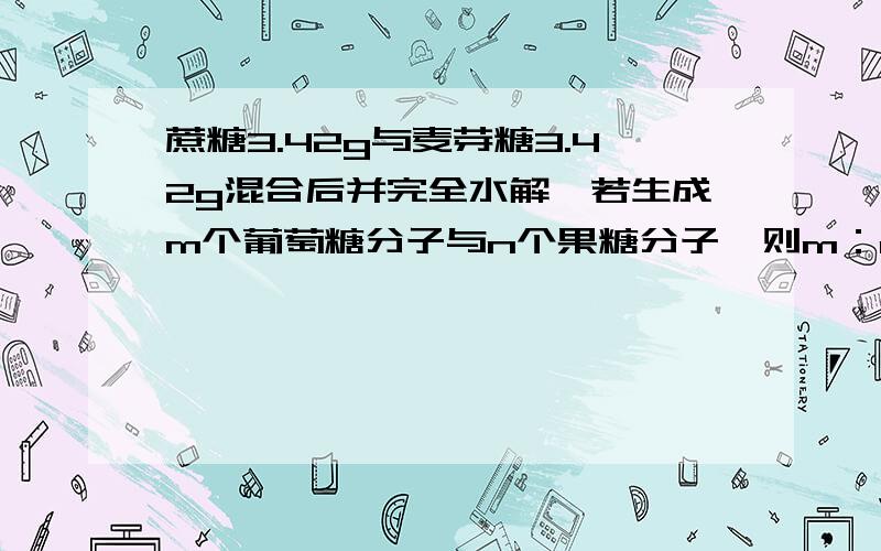 蔗糖3.42g与麦芽糖3.42g混合后并完全水解,若生成m个葡萄糖分子与n个果糖分子,则m：n为?