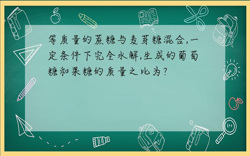 等质量的蔗糖与麦芽糖混合,一定条件下完全水解,生成的葡萄糖和果糖的质量之比为?